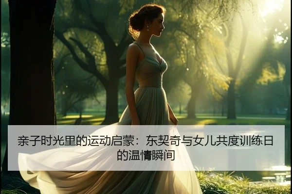 亲子时光里的运动启蒙：东契奇与女儿共度训练日的温情瞬间